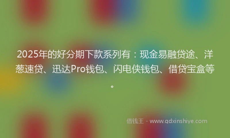 2025年的好分期下款系列有：现金易融贷途、洋葱速贷、迅达Pro钱包、闪电侠钱包、借贷宝盒等。