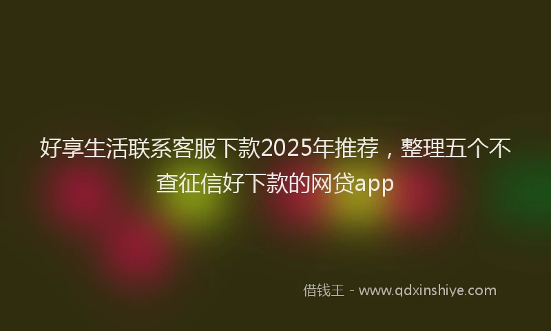 好享生活联系客服下款2025年推荐，整理五个不查征信好下款的网贷app