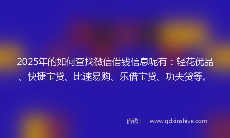 2025年的如何查找微信借钱信息呢有：轻花优品、快捷宝贷、比速易购、乐借宝贷、功夫贷等。