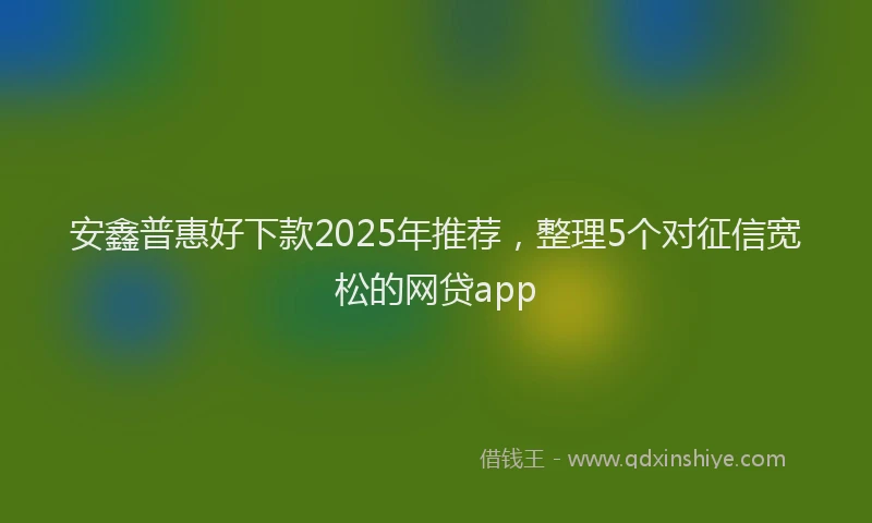 安鑫普惠好下款2025年推荐，整理5个对征信宽松的网贷app