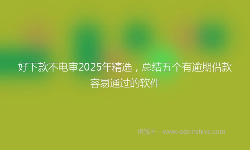 好下款不电审2025年精选,总结五个有逾期借款容易通过的软件