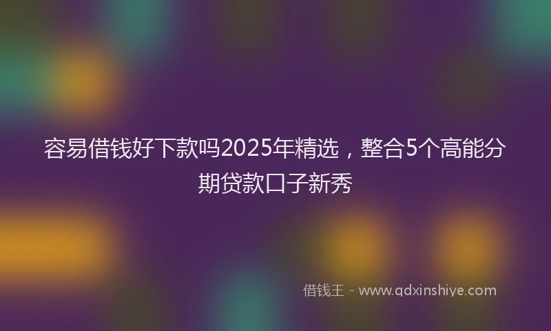 容易借钱好下款吗2025年精选，整合5个高能分期贷款口子新秀