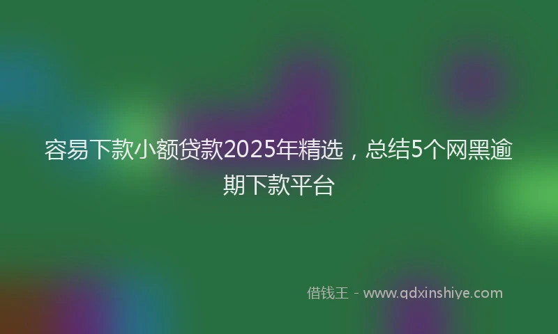容易下款小额贷款2025年精选，总结5个网黑逾期下款平台