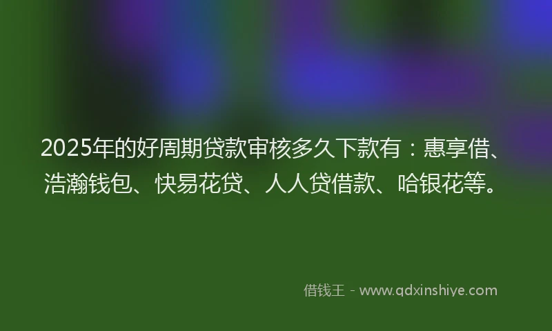 2025年的好周期贷款审核多久下款有：惠享借、浩瀚钱包、快易花贷、人人贷借款、哈银花等。