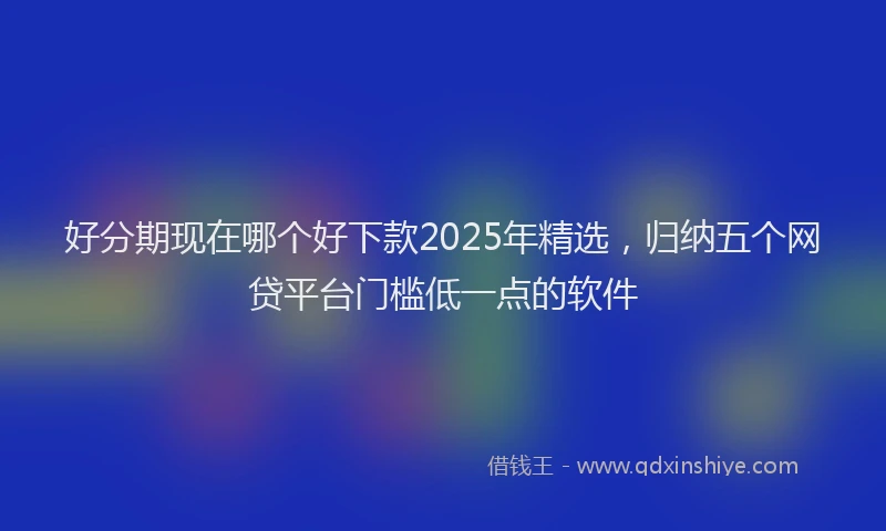 好分期现在哪个好下款2025年精选，归纳五个网贷平台门槛低一点的软件