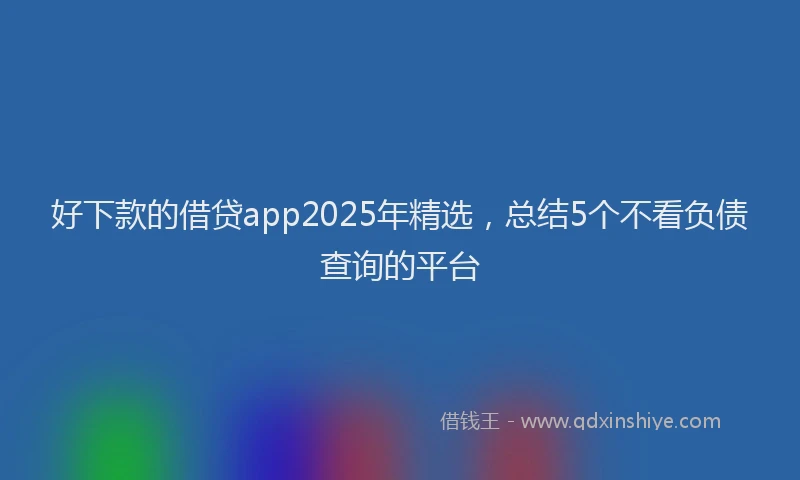 好下款的借贷app2025年精选，总结5个不看负债查询的平台