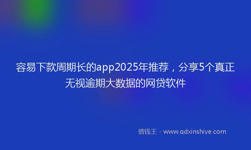 容易下款周期长的app2025年推荐，分享5个真正无视逾期大数据的网贷软件
