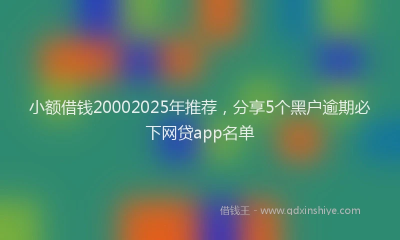 小额借钱20002025年推荐，分享5个黑户逾期必下网贷app名单