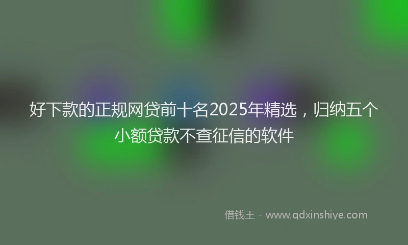 好下款的正规网贷前十名2025年精选，归纳五个小额贷款不查征信的软件