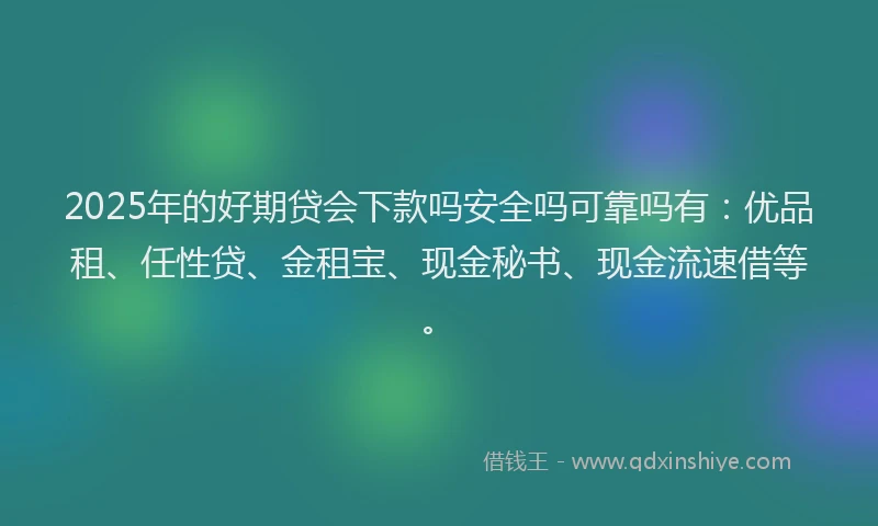 2025年的好期贷会下款吗安全吗可靠吗有：优品租、任性贷、金租宝、现金秘书、现金流速借等。
