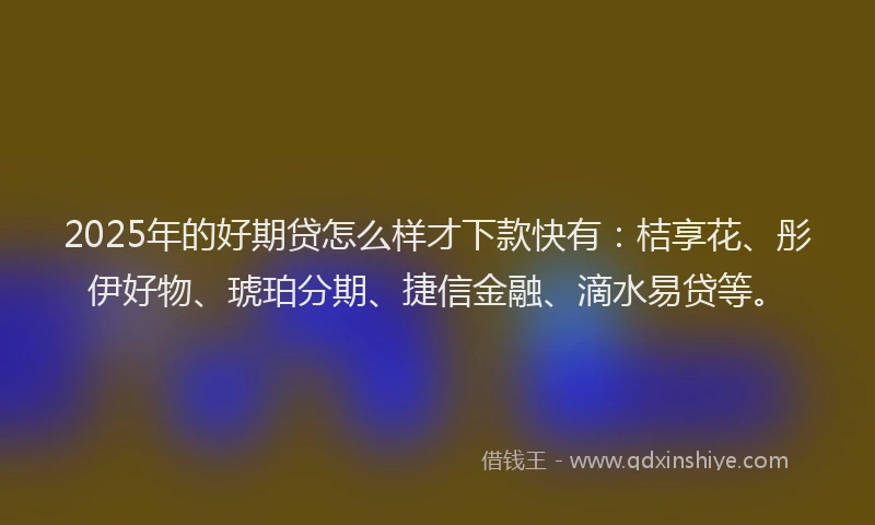 2025年的好期贷怎么样才下款快有：桔享花、彤伊好物、琥珀分期、捷信金融、滴水易贷等。