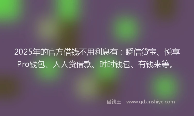 2025年的官方借钱不用利息有：瞬信贷宝、悦享Pro钱包、人人贷借款、时时钱包、有钱来等。
