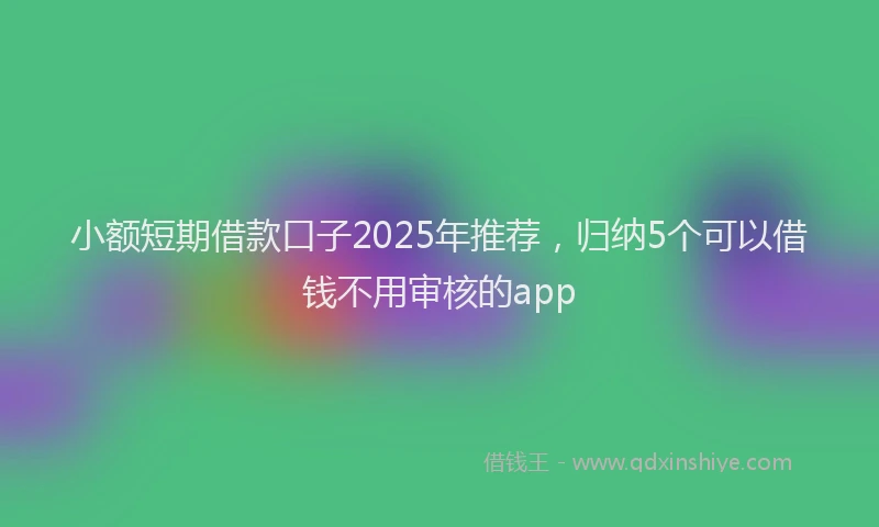 小额短期借款口子2025年推荐，归纳5个可以借钱不用审核的app
