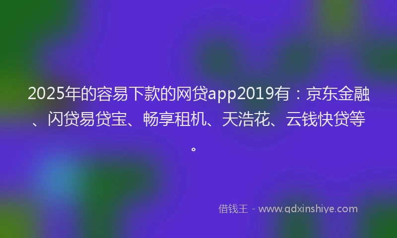 2025年的容易下款的网贷app2019有：京东金融、闪贷易贷宝、畅享租机、天浩花、云钱快贷等。