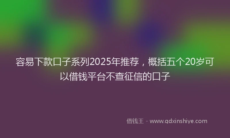 容易下款口子系列2025年推荐，概括五个20岁可以借钱平台不查征信的口子