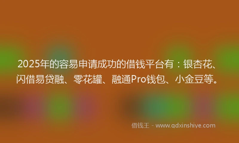 2025年的容易申请成功的借钱平台有：银杏花、闪借易贷融、零花罐、融通Pro钱包、小金豆等。