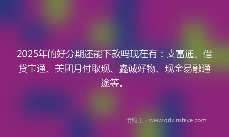 2025年的好分期还能下款吗现在有：支富通、借贷宝通、美团月付取现、鑫诚好物、现金易融通途等。