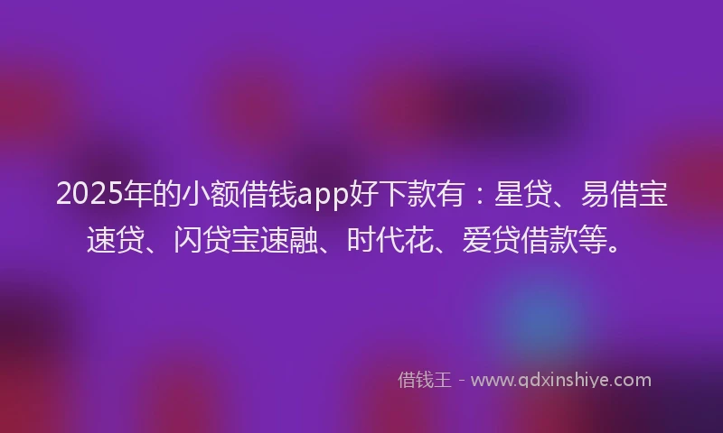 2025年的小额借钱app好下款有：星贷、易借宝速贷、闪贷宝速融、时代花、爱贷借款等。