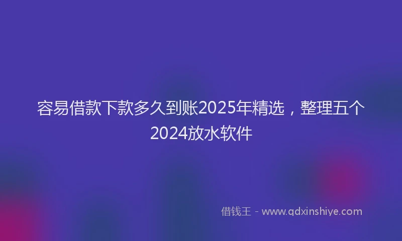 容易借款下款多久到账2025年精选，整理五个2024放水软件