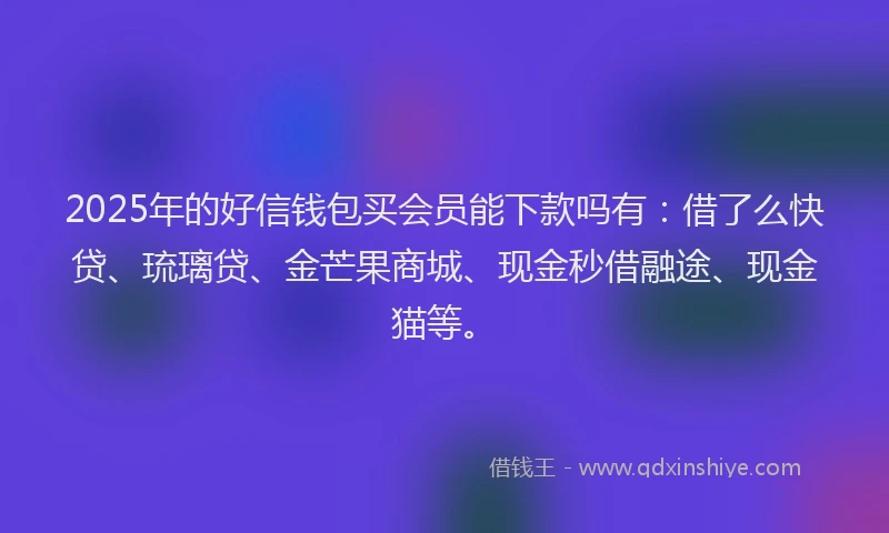 2025年的好信钱包买会员能下款吗有：借了么快贷、琉璃贷、金芒果商城、现金秒借融途、现金猫等。