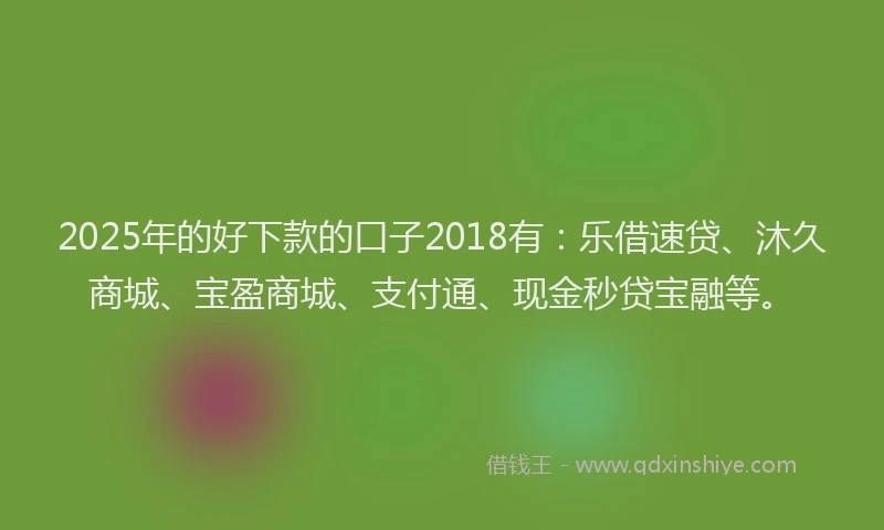 2025年的好下款的口子2018有：乐借速贷、沐久商城、宝盈商城、支付通、现金秒贷宝融等。