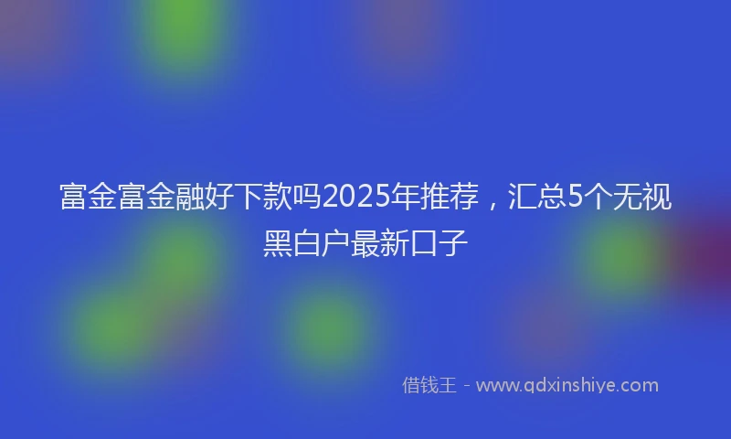 富金富金融好下款吗2025年推荐，汇总5个无视黑白户最新口子