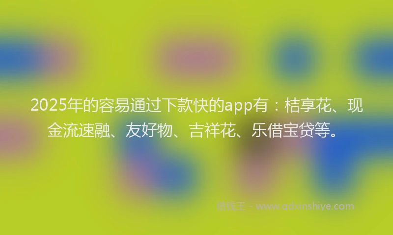 2025年的容易通过下款快的app有：桔享花、现金流速融、友好物、吉祥花、乐借宝贷等。