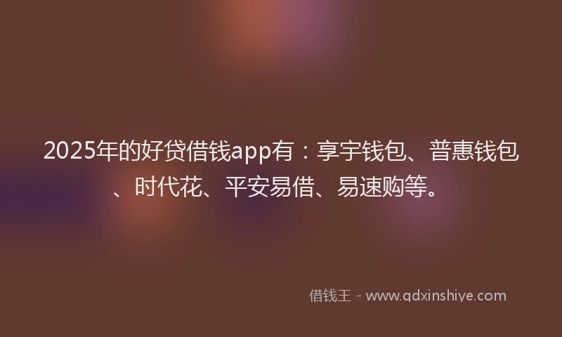 2025年的好贷借钱app有：享宇钱包、普惠钱包、时代花、平安易借、易速购等。
