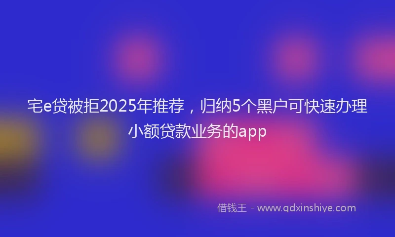 宅e贷被拒2025年推荐，归纳5个黑户可快速办理小额贷款业务的app