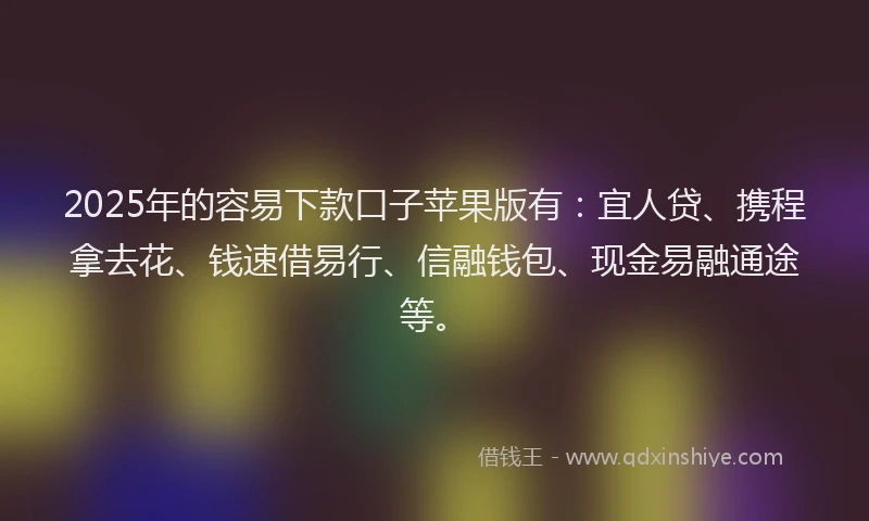 2025年的容易下款口子苹果版有：宜人贷、携程拿去花、钱速借易行、信融钱包、现金易融通途等。