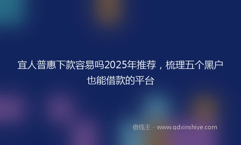 宜人普惠下款容易吗2025年推荐，梳理五个黑户也能借款的平台