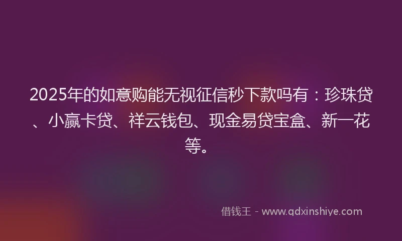 2025年的如意购能无视征信秒下款吗有：珍珠贷、小赢卡贷、祥云钱包、现金易贷宝盒、新一花等。