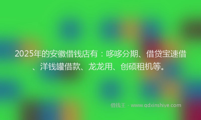 2025年的安徽借钱店有：哆哆分期、借贷宝速借、洋钱罐借款、龙龙用、创硕租机等。