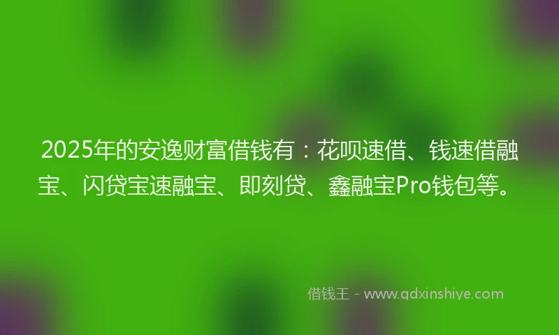 2025年的安逸财富借钱有：花呗速借、钱速借融宝、闪贷宝速融宝、即刻贷、鑫融宝Pro钱包等。
