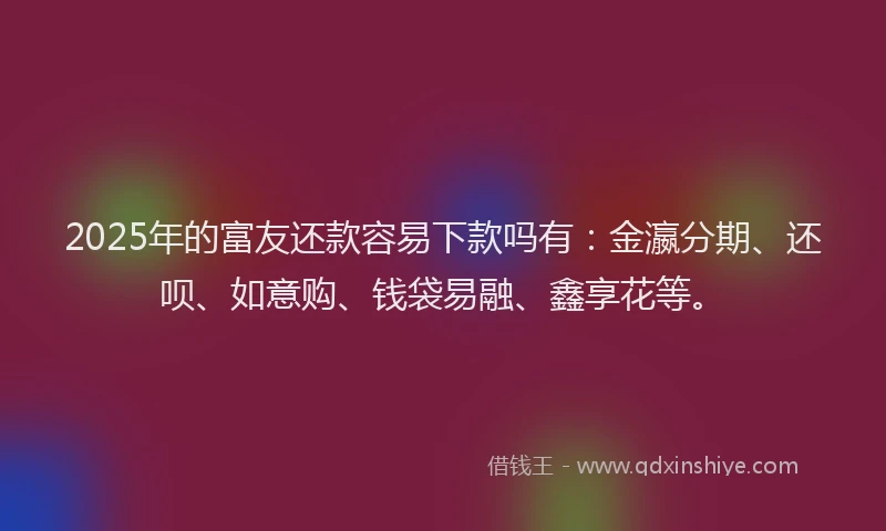 2025年的富友还款容易下款吗有：金瀛分期、还呗、如意购、钱袋易融、鑫享花等。
