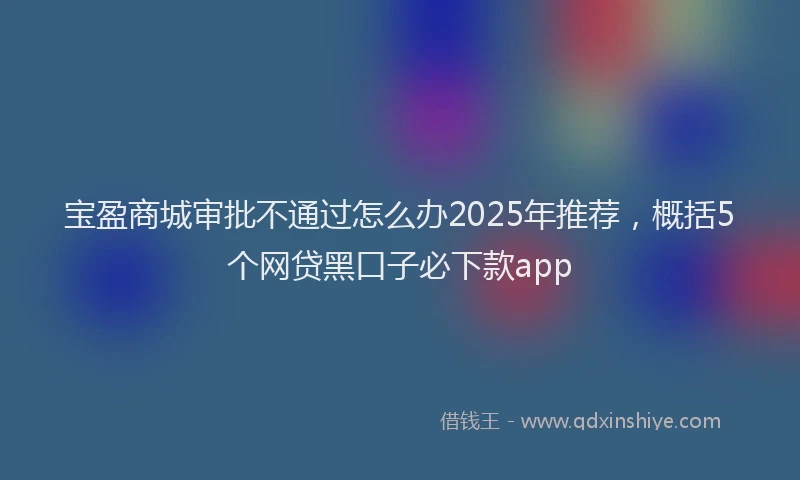 宝盈商城审批不通过怎么办2025年推荐，概括5个网贷黑口子必下款app