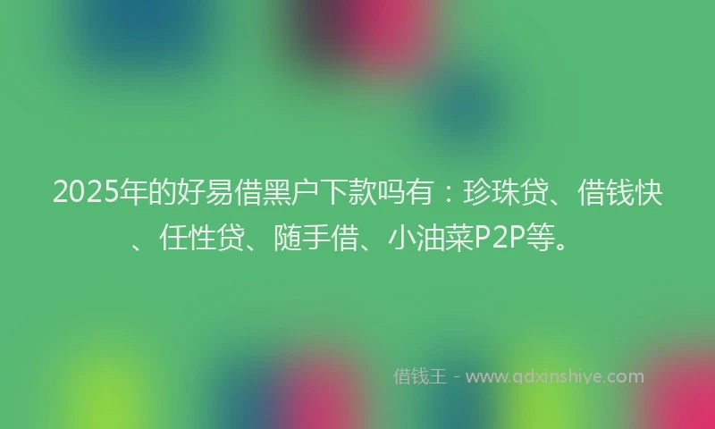 2025年的好易借黑户下款吗有：珍珠贷、借钱快、任性贷、随手借、小油菜P2P等。