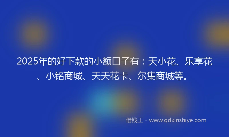 2025年的好下款的小额口子有：天小花、乐享花、小铭商城、天天花卡、尔集商城等。