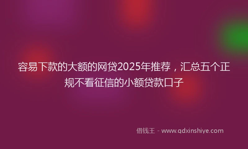 容易下款的大额的网贷2025年推荐，汇总五个正规不看征信的小额贷款口子