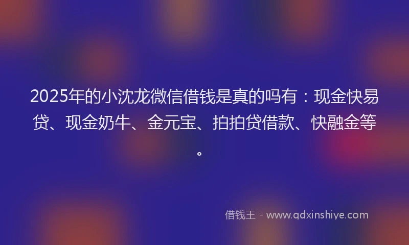 2025年的小沈龙微信借钱是真的吗有：现金快易贷、现金奶牛、金元宝、拍拍贷借款、快融金等。