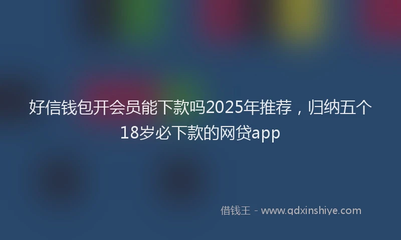好信钱包开会员能下款吗2025年推荐，归纳五个18岁必下款的网贷app