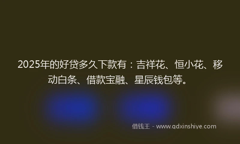2025年的好贷多久下款有：吉祥花、恒小花、移动白条、借款宝融、星辰钱包等。