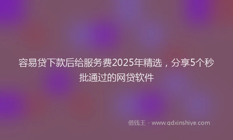 容易贷下款后给服务费2025年精选，分享5个秒批通过的网贷软件
