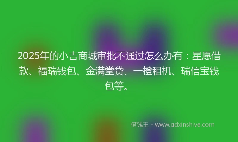 2025年的小吉商城审批不通过怎么办有：星愿借款、福瑞钱包、金满堂贷、一橙租机、瑞信宝钱包等。