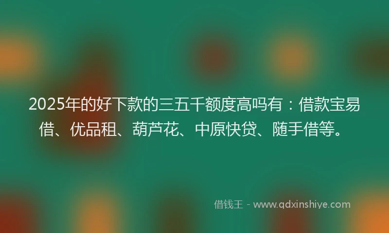 2025年的好下款的三五千额度高吗有：借款宝易借、优品租、葫芦花、中原快贷、随手借等。