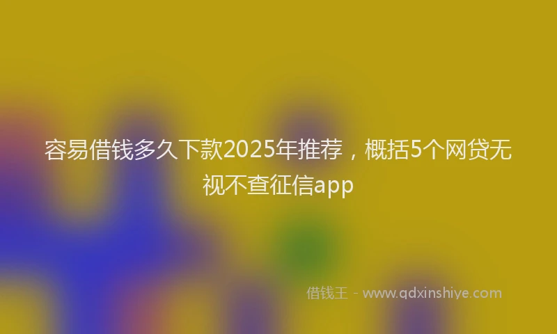 容易借钱多久下款2025年推荐,概括5个网贷无视不查征信app