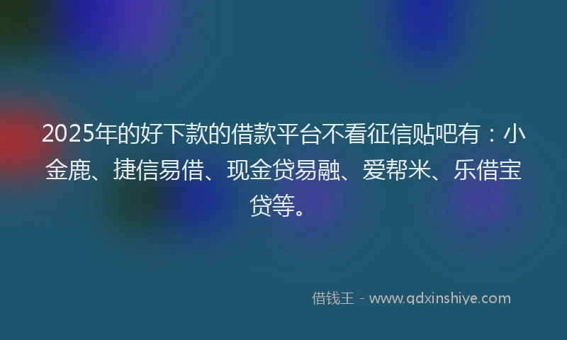 2025年的好下款的借款平台不看征信贴吧有：小金鹿、捷信易借、现金贷易融、爱帮米、乐借宝贷等。