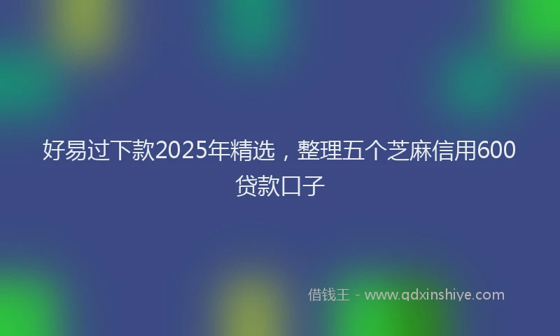 好易过下款2025年精选，整理五个芝麻信用600贷款口子
