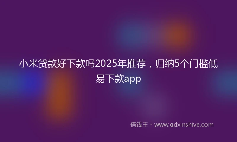 小米贷款好下款吗2025年推荐，归纳5个门槛低易下款app