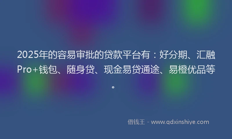 2025年的容易审批的贷款平台有：好分期、汇融Pro+钱包、随身贷、现金易贷通途、易橙优品等。